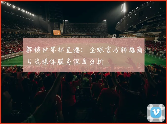 解锁世界杯直播：全球官方转播商与流媒体服务深度分析